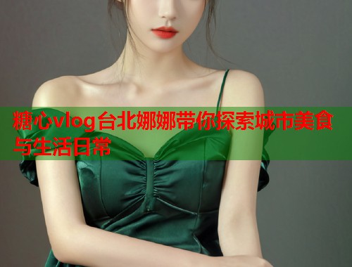 糖心vlog台北娜娜带你探索城市美食与生活日常