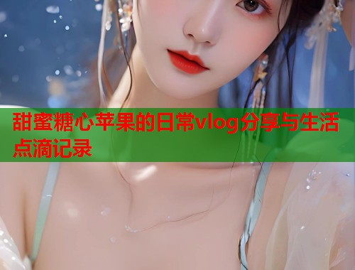 甜蜜糖心苹果的日常vlog分享与生活点滴记录