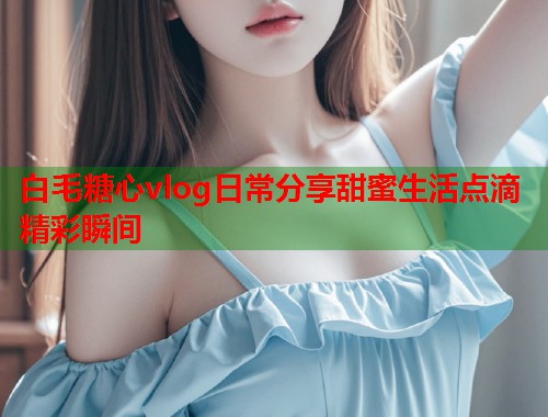 白毛糖心vlog日常分享甜蜜生活点滴精彩瞬间