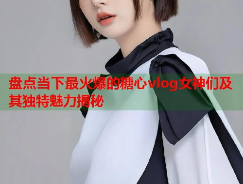 盘点当下最火爆的糖心vlog女神们及其独特魅力揭秘