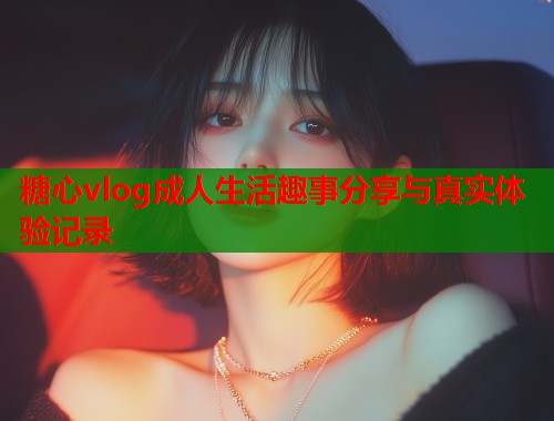 糖心vlog成人生活趣事分享与真实体验记录