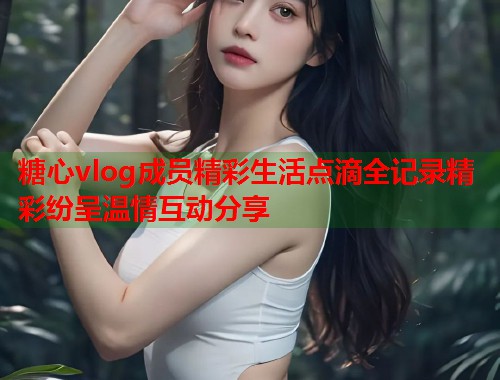 糖心vlog成员精彩生活点滴全记录精彩纷呈温情互动分享