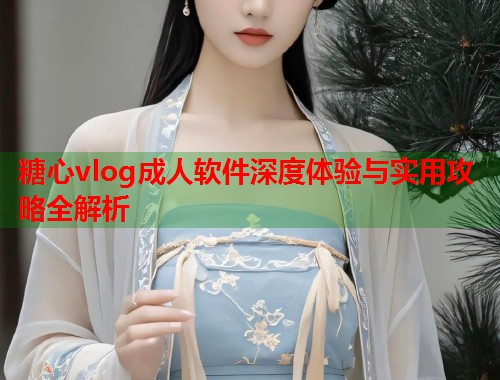 糖心vlog成人软件深度体验与实用攻略全解析