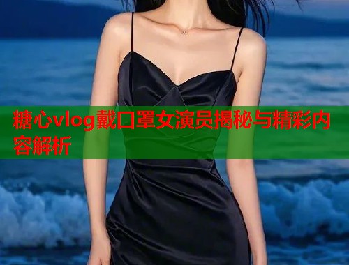 糖心vlog戴口罩女演员揭秘与精彩内容解析