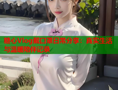 糖心Vlog戴口罩日常分享：真实生活与温暖陪伴记录