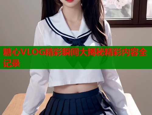糖心VLOG精彩瞬间大揭秘精彩内容全记录  第2张