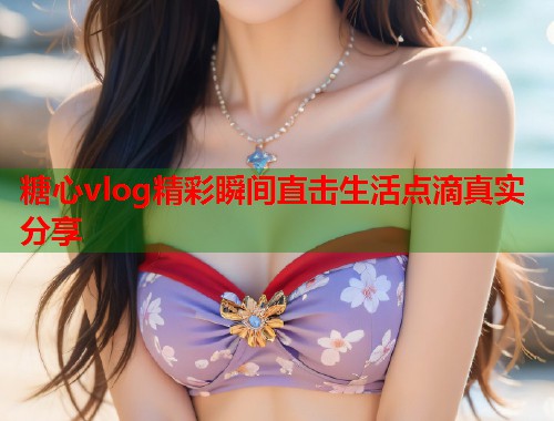 糖心vlog精彩瞬间直击生活点滴真实分享