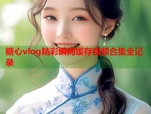 糖心vlog精彩瞬间缓存视频合集全记录