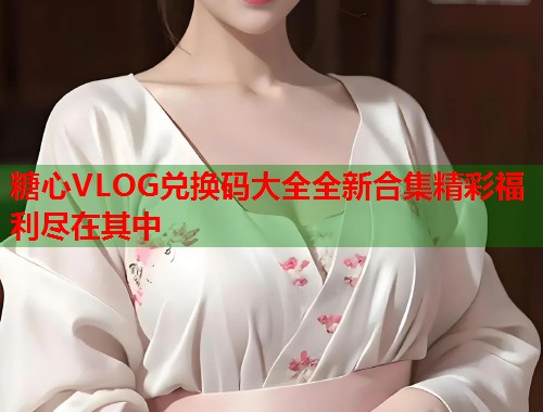 糖心VLOG兑换码大全全新合集精彩福利尽在其中