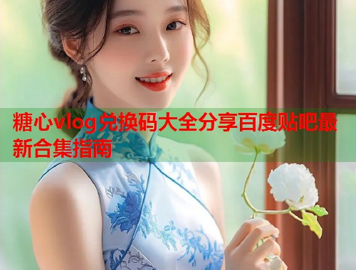 糖心vlog兑换码大全分享百度贴吧最新合集指南