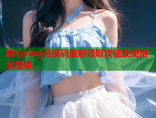 糖心vlog兑换码最新领取攻略及使用全指南