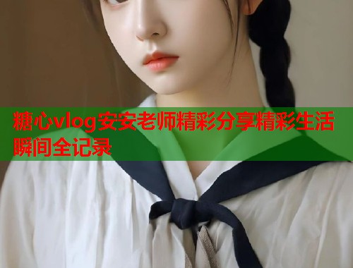 糖心vlog安安老师精彩分享精彩生活瞬间全记录