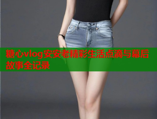 糖心vlog安安老精彩生活点滴与幕后故事全记录