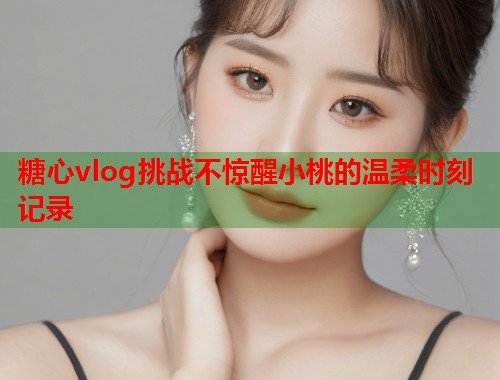 糖心vlog挑战不惊醒小桃的温柔时刻记录